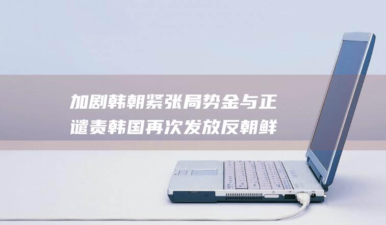 加剧韩朝紧张局势 金与正谴责韩国再次发放反朝鲜宣传单 (韩朝关系再现紧张的原因是)