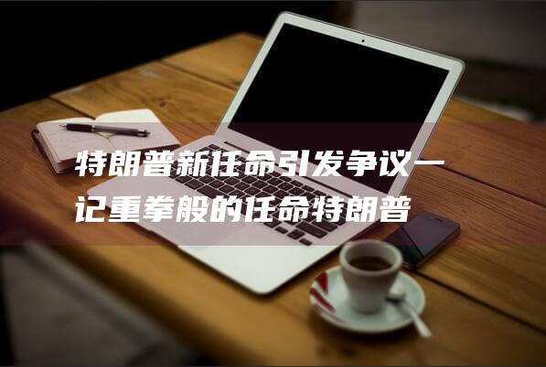 特朗普新任命引发争议 一记重拳般的任命 (特朗普新任命的国务卿是谁)