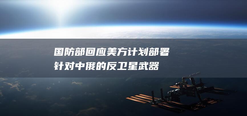 国防部回应 美方计划部署针对中俄的反卫星武器