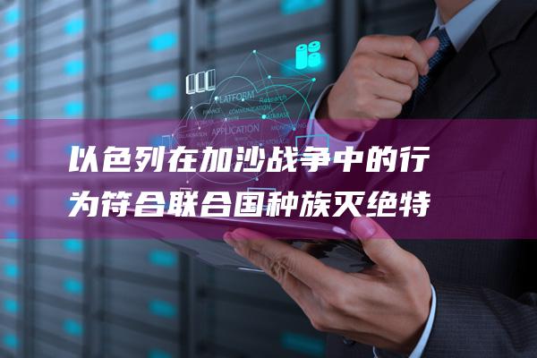 以色列在加沙战争中的行为符合联合国种族灭绝特征 (以色列在加沙投入多少兵力)