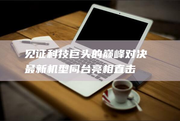 见证科技巨头的巅峰对决！ 最新机型同台亮相 直击现场 (见证科技巨头的例子)