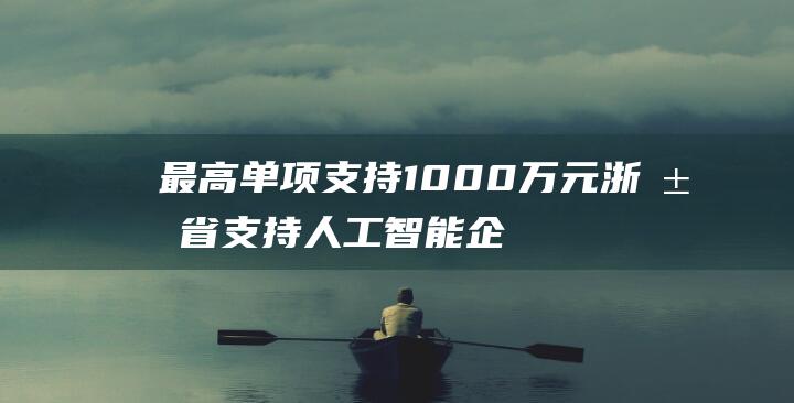 最高单项支持 1000 万元 浙江省支持人工智能企业实施高端软件重大科技专项 (最高单项支持是指什么)