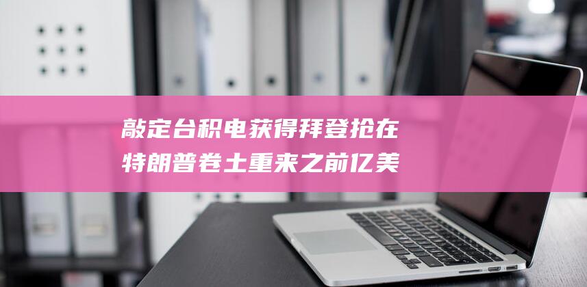 敲定台积电获得 拜登抢在特朗普卷土重来之前 亿美元补贴 66 (台积电pie)