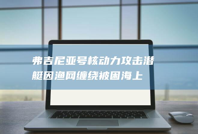 弗吉尼亚号核动力攻击潜艇因渔网缠绕被困海上 (弗吉尼亚号核潜艇)