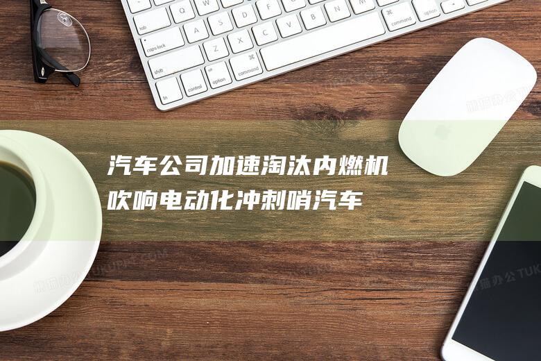 汽车公司加速淘汰内燃机 吹响电动化冲刺哨 (汽车公司加速器排名)