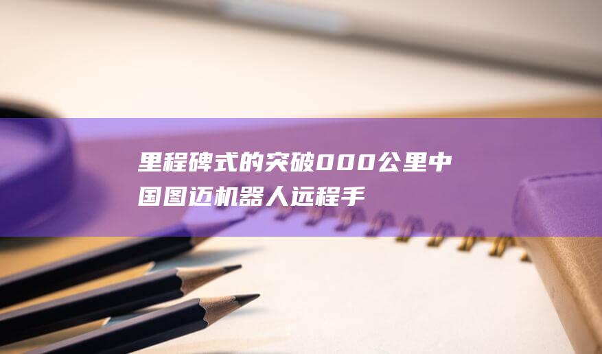 里程碑式的突破 000公里 中国图迈机器人远程手术突破30 (里程碑式的突破)