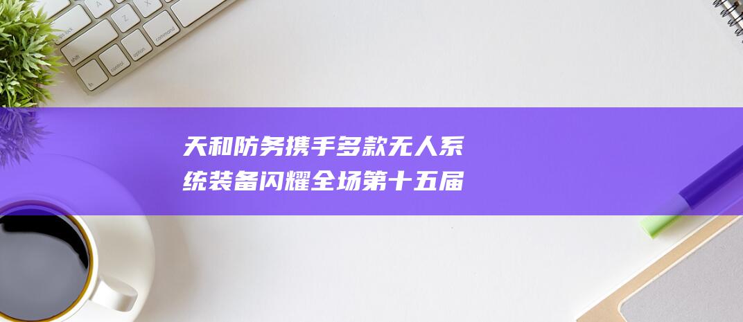 天和防务携手多款无人系统装备闪耀全场 第十五届中国航展盛大启幕 (天和防务来头不小)