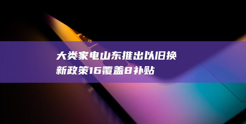 大类家电 山东推出以旧换新政策 1.6 覆盖 8 补贴力度高达 万元 (山东的家电品牌)