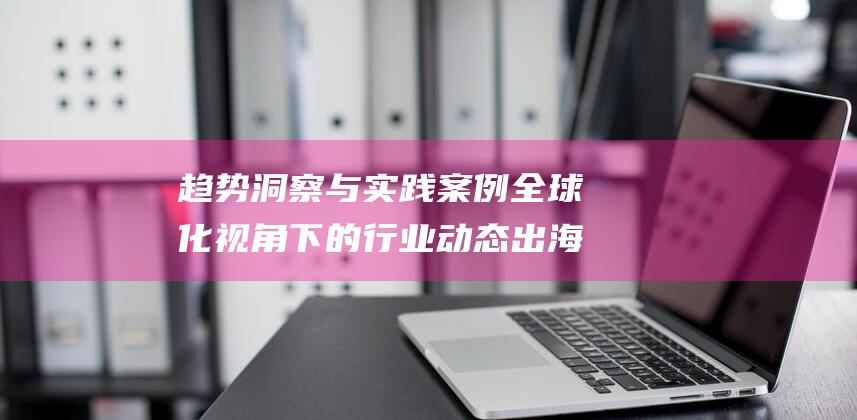 趋势洞察与实践案例 全球化视角下的行业动态 出海周报 (趋势洞察与实现的区别)