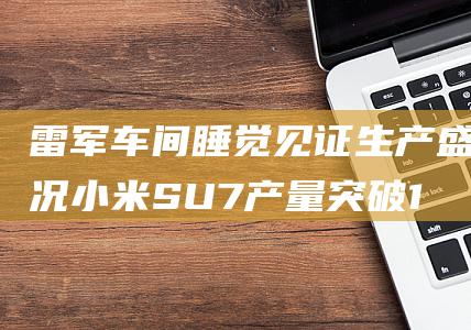雷军车间睡觉见证生产盛况 小米SU7产量突破10万辆 (雷军 宿舍)