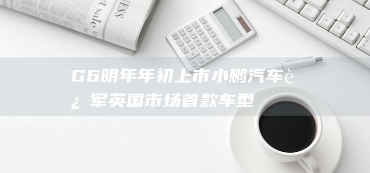 G6明年年初上市 小鹏汽车进军英国市场 首款车型