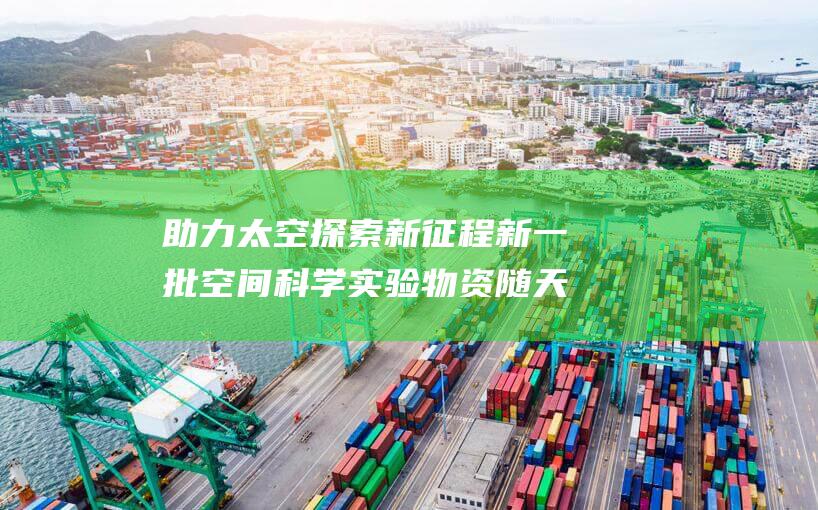 助力太空探索新征程 新一批空间科学实验物资随天舟八号上行 (太空探索帮助人类)