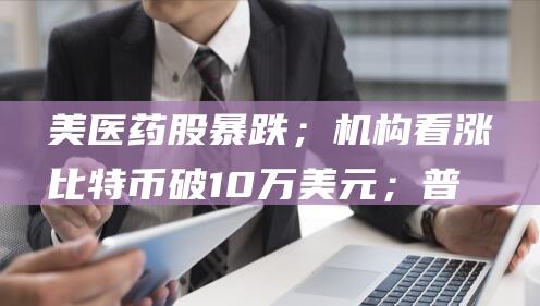 美医药股暴跌；机构看涨比特币破10万美元；普京与朔尔茨会晤 特朗普提名反疫苗人士任卫生部长 AI进化撞墙 (美医药股暴跌原因分析)