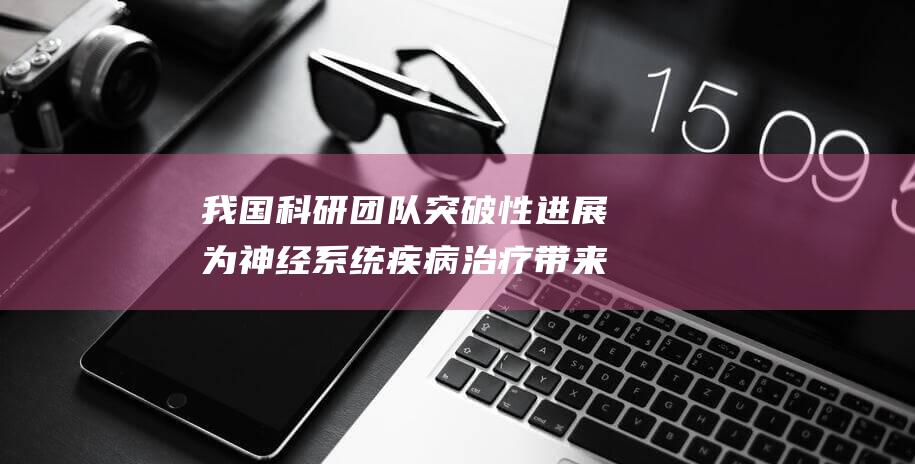我国科研团队突破性进展 为神经系统疾病治疗带来新曙光 体外构建感觉神经复杂体系 (我国科研团队在月壤中首次发现)