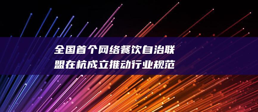 全国首个网络餐饮自治联盟在杭成立 推动行业规范与发展 (全国首个网络安全110)