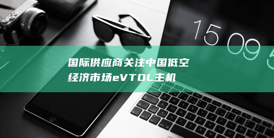 国际供应商关注中国低空经济市场 eVTOL主机厂商航展争鸣 (《国际供应商》)