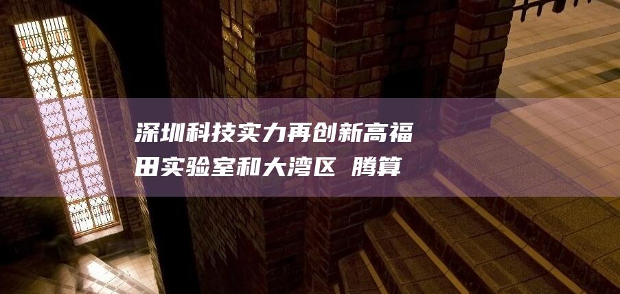 深圳科技实力再创新高 福田实验室和大湾区昇腾算力应用创新研究院正式挂牌 (深圳科技实力怎么样)