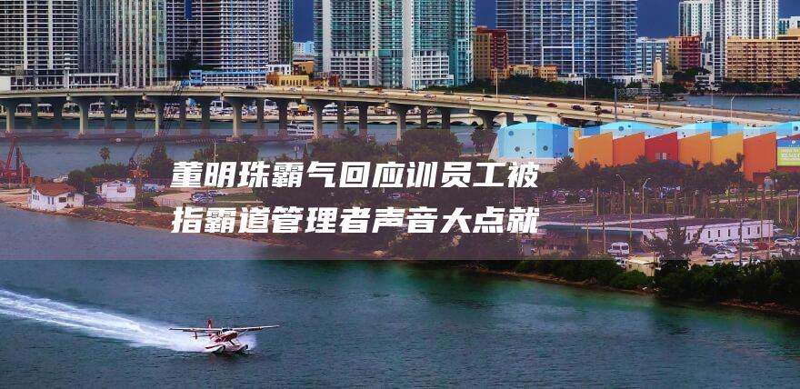 董明珠霸气回应训员工被指霸道 管理者声音大点就没话语权了 (董明珠霸气回答小米和奥克斯)
