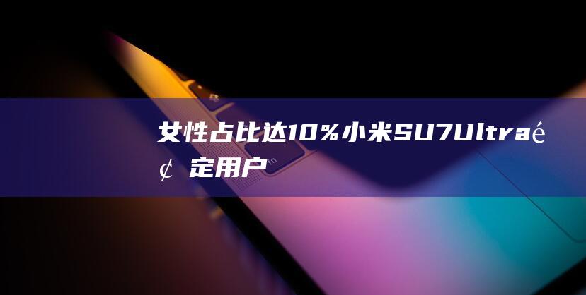 女性占比达10% 小米SU7 Ultra预定用户中 雷军发布 (女性所占比例)