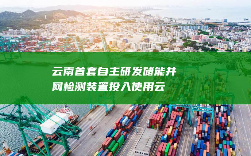 云南首套自主研发储能并网检测装置投入使用 (云南省首台套怎么补)