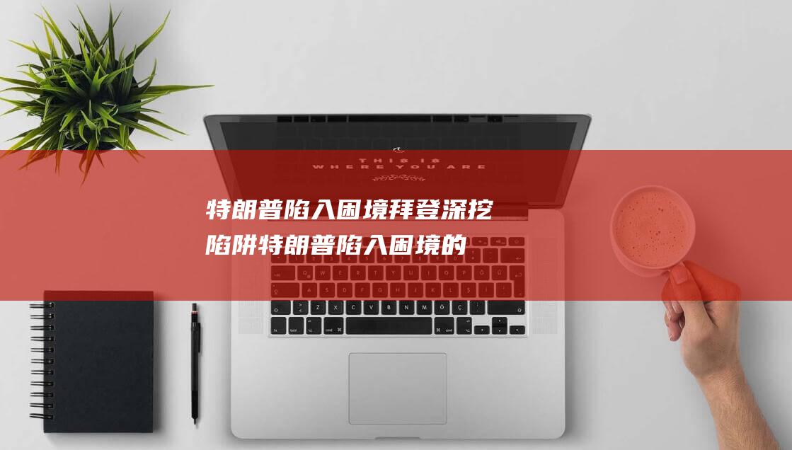 特朗普陷入困境 拜登深挖陷阱 (特朗普陷入困境的原因)