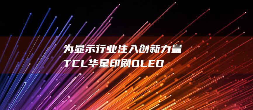 为显示行业注入创新力量 TCL华星印刷OLED产品量产 (显示行业公司)