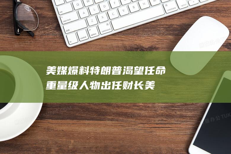 美媒爆料 特朗普渴望任命重量级人物出任财长 (美媒爆料特朗普大选)