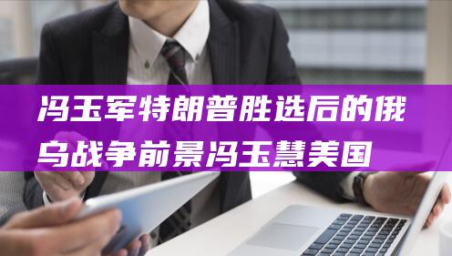 冯玉军 特朗普胜选后的俄乌战争前景 (冯玉慧美国)