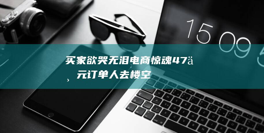 买家欲哭无泪 电商惊魂！47万元订单人去楼空 (买家欲哭无泪的原因)