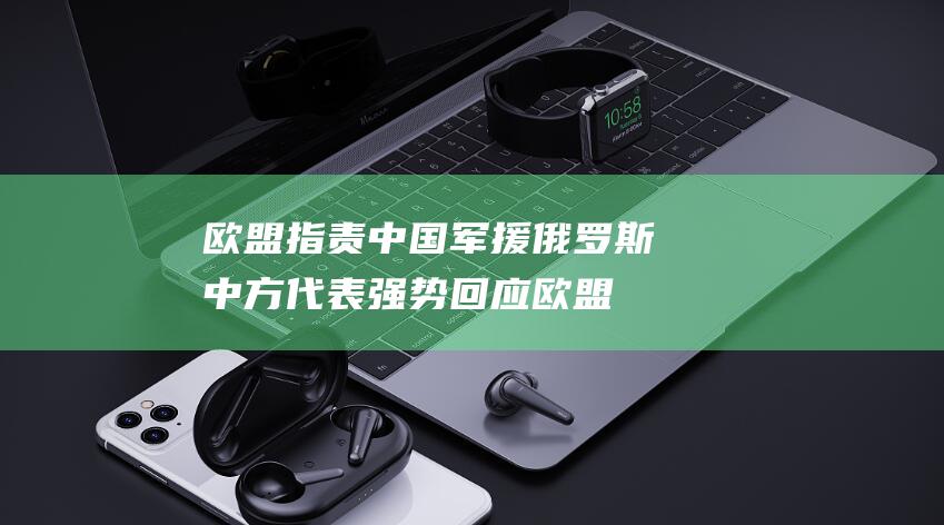 欧盟指责中国军援俄罗斯 中方代表强势回应 (欧盟指责中国对欧洲议会议长采取间谍活动)