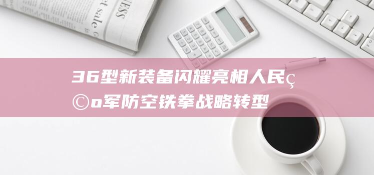 36型新装备闪耀亮相 人民空军防空铁拳战略转型新航迹 (36式机枪)