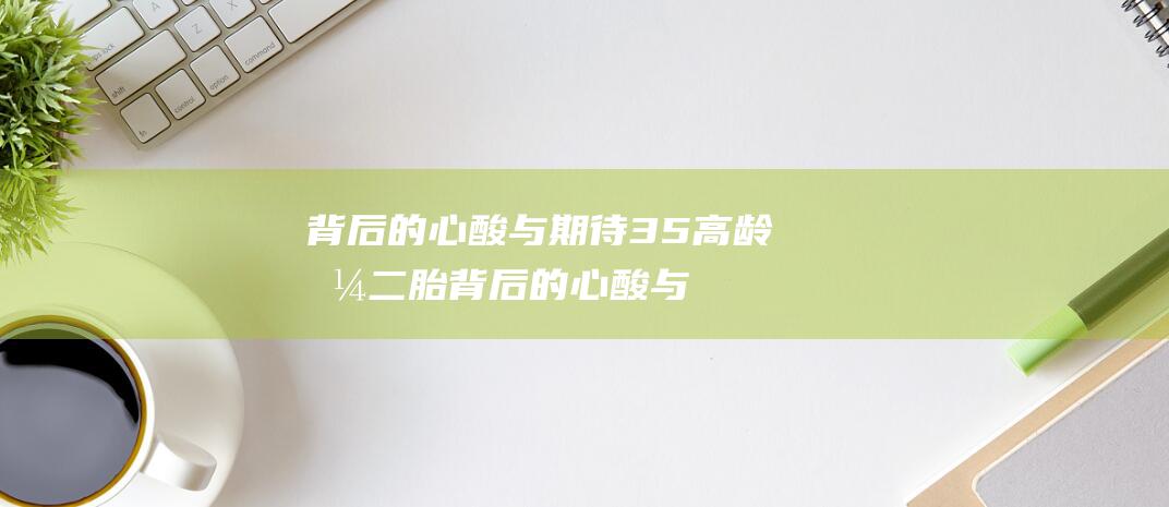 背后的心酸与期待 35 高龄拼二胎 (背后的心酸与狼狈不堪出现病句了没有)