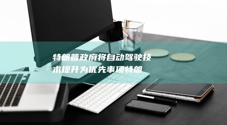 特朗普政府将自动驾驶技术提升为优先事项 (特朗普政府将不再追求抽象的价值观)