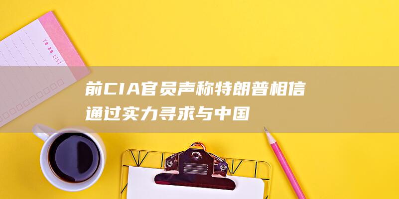 前CIA官员声称 特朗普相信通过实力寻求与中国和平共处的艰难道路 (前任官员礼遇)