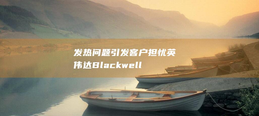 发热问题引发客户担忧 英伟达Blackwell芯片 (发热问题引发什么疾病)