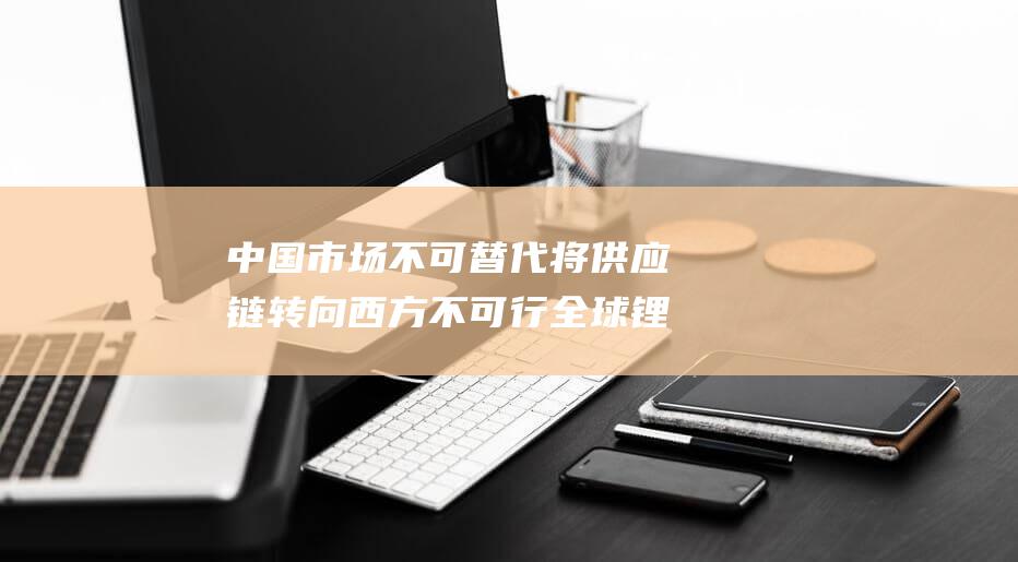 中国市场不可替代 将供应链转向西方不可行 全球锂巨头发出警示 (中国的市场失灵)