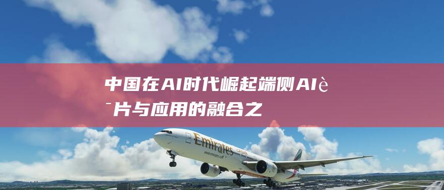 中国在AI时代崛起 端侧AI芯片与应用的融合之道 新紫光集团陈杰 (中国在ai方面取得的成就)