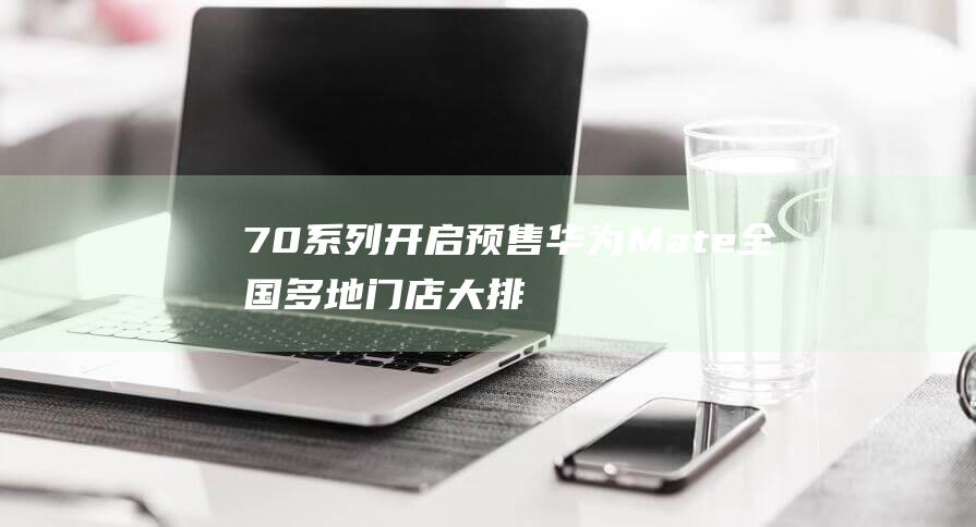 70系列开启预售 华为Mate 全国多地门店大排长龙 抢购盛况再现 (70s van)