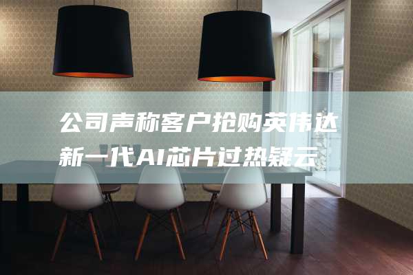 公司声称客户抢购 英伟达新一代AI芯片过热疑云 交付延迟 (公司声称客户违法吗)