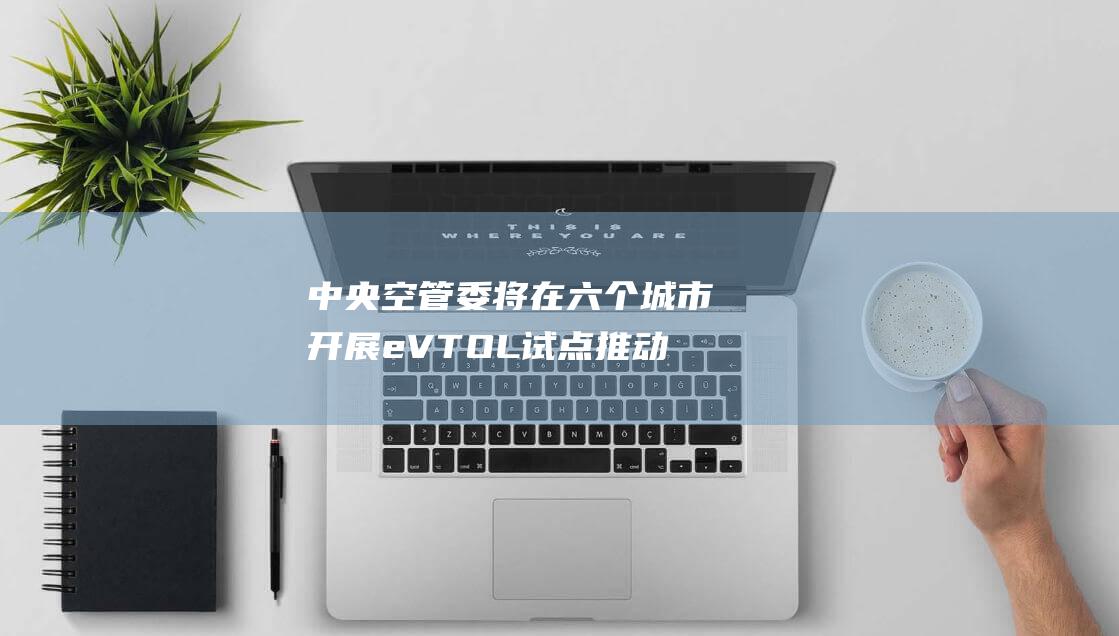 中央空管委将在六个城市开展eVTOL试点 推动垂直起降飞机产业发展 (中央空管委马欣)