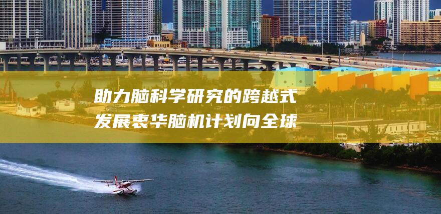 助力脑科学研究的跨越式发展 衷华脑机计划向全球科研团队慷慨馈赠价值1亿元设备 (脑科学研究视频)