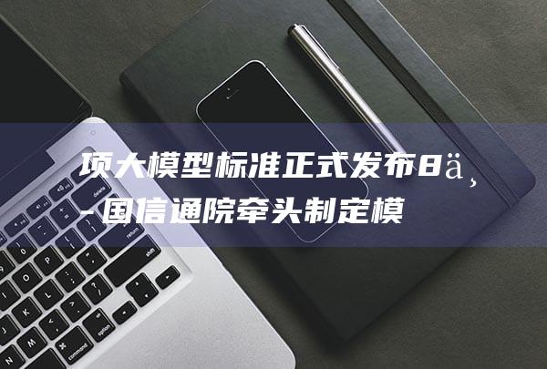 项大模型标准正式发布 8 中国信通院牵头制定 (模型项目)