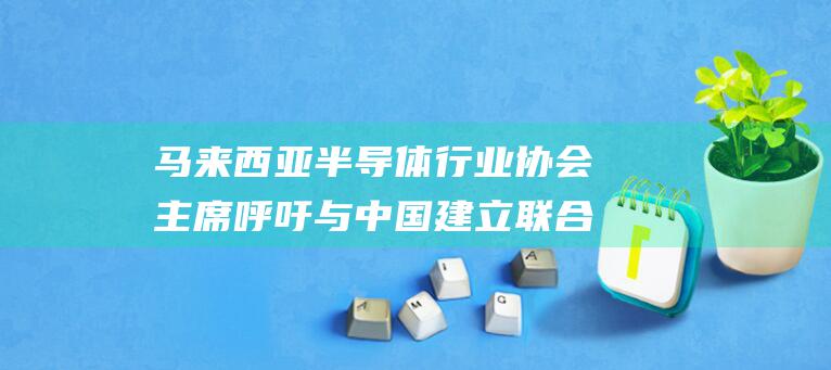 马来西亚半导体行业协会主席呼吁与中国建立联合研发中心 推动创新和技术进步 (马来西亚半导体)