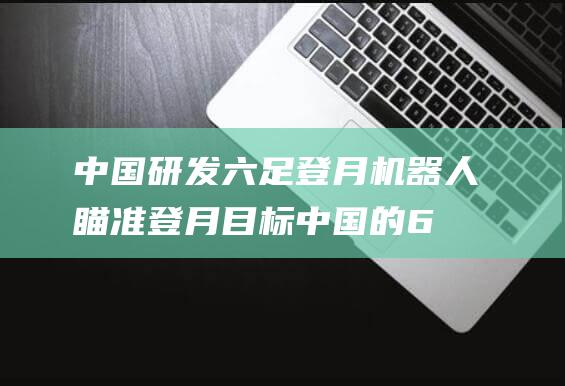 中国研发六足登月机器人 瞄准登月目标 (中国的6g技术)