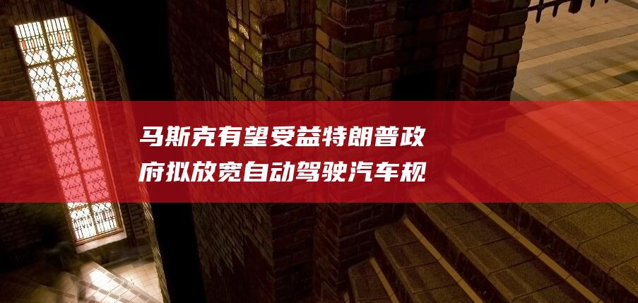 马斯克有望受益 特朗普政府拟放宽自动驾驶汽车规定 (马斯克有望受到威胁吗)