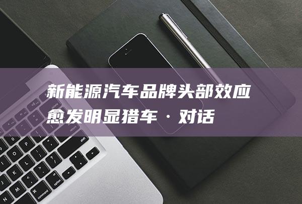 新能源汽车品牌头部效应愈发明显——猎车·对话理想汽车产品线总裁刘杰 (新能源汽车品牌大全)