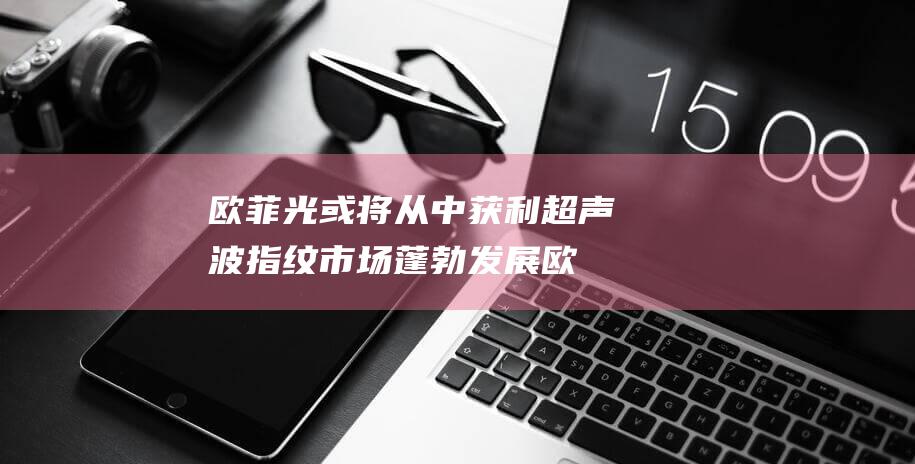 欧菲光或将从中获利 超声波指纹市场蓬勃发展 (欧菲光还有希望吗)