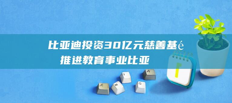 比亚迪投资 30 亿元慈善基金推进教育事业 (比亚迪投资35亿巴西)
