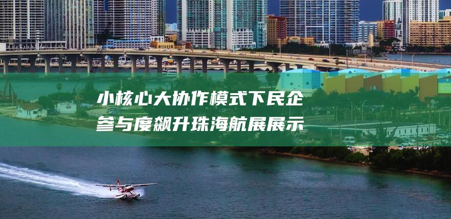 小核心 大协作模式下民企参与度飙升 珠海航展展示硬核航发产品 (小核心大协作专业化开放型是什么意思)