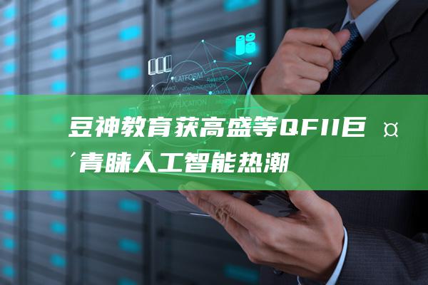 豆神教育获高盛等QFII巨头青睐 人工智能热潮爆发 (豆神教育高层陆续离职)